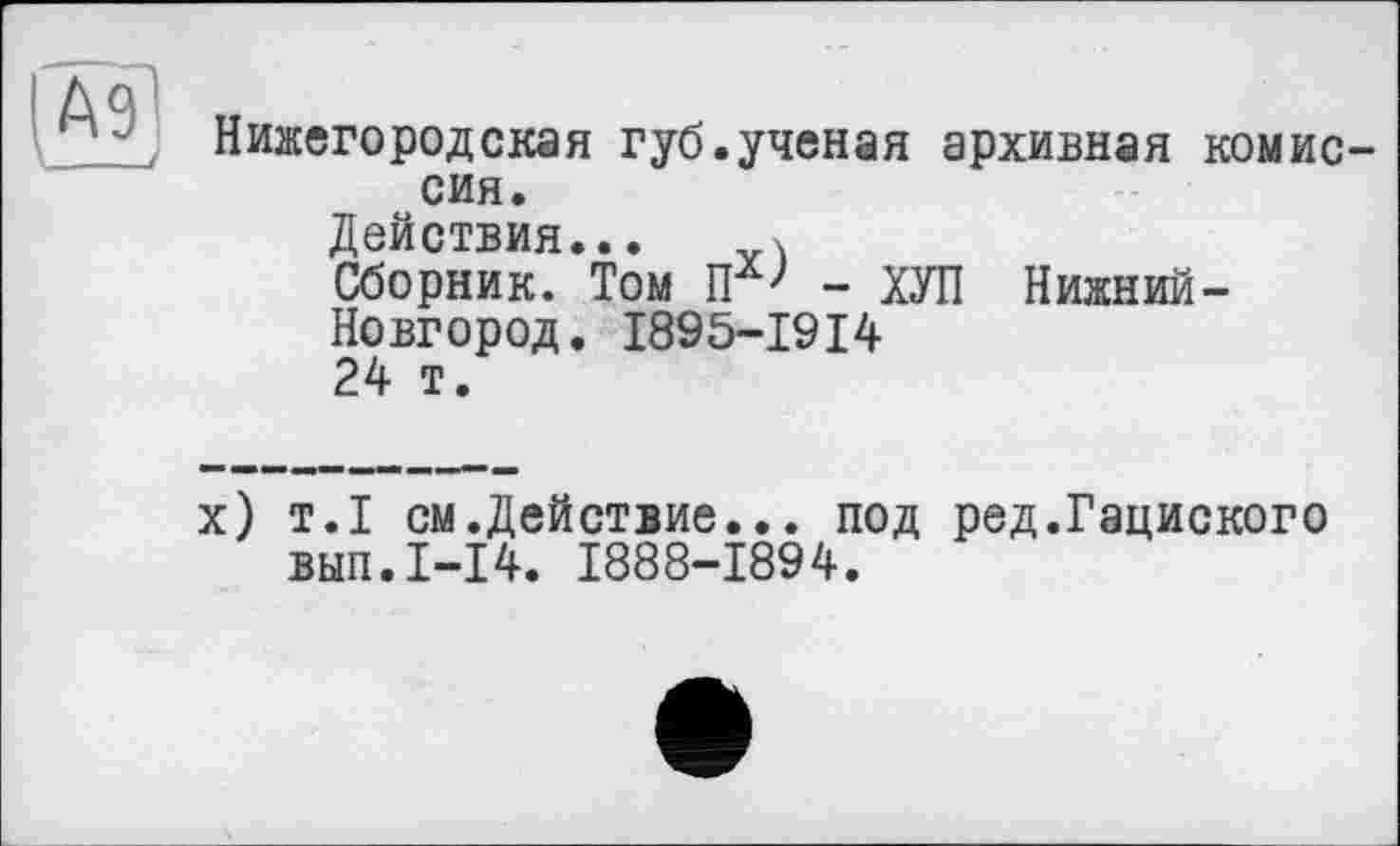 ﻿А91
____/
Нижегородская губ.ученая архивная комиссия.
Действия... X
Сборник. Том - ХУЛ Нижний-Новгород. I895-I9I4 24 т.
х) т.1 см.Действие... под ред.Гациского вып.1-14. 1888-1894.